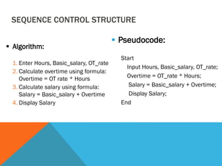 SEQUENCE CONTROL STRUCTURE
 Algorithm:
1. Enter Hours, Basic_salary, OT_rate
2. Calculate overtime using formula:
Overtime = OT rate * Hours
3. Calculate salary using formula:
Salary = Basic_salary + Overtime
4. Display Salary
 Pseudocode:
Start
Input Hours, Basic_salary, OT_rate;
Overtime = OT_rate * Hours;
Salary = Basic_salary + Overtime;
Display Salary;
End
 