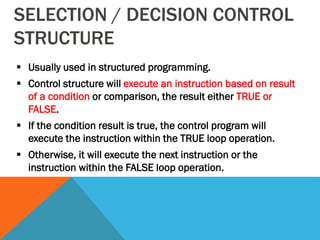SELECTION / DECISION CONTROL
STRUCTURE
 Usually used in structured programming.
 Control structure will execute an instruction based on result
of a condition or comparison, the result either TRUE or
FALSE.
 If the condition result is true, the control program will
execute the instruction within the TRUE loop operation.
 Otherwise, it will execute the next instruction or the
instruction within the FALSE loop operation.
 