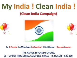My India ! Clean India ! 
(Clean India Campaign) 
By G Preethi | A Mirudhula | A Swetha | K Karthikeyan | Deepak Laxman 
THE ASHOK LEYLAND SCHOOL, 
E1 – SIPCOT INDUSTRIAL COMPLEX, PHASE – II, HOSUR – 635 109. 
 