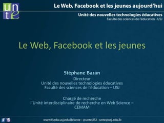 Le Web, Facebook et les jeunes

                    Stéphane Bazan
                        Directeur
       Unité des nouvelles technologies éducatives
        Faculté des sciences de l’éducation – USJ

                     Chargé de recherche
  l’Unité interdisciplinaire de recherche en Web Science –
                            CEMAM
 