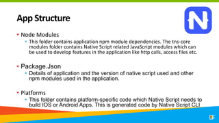 App Structure
• Node Modules
• This folder contains application npm module dependencies. The tns-core
modules folder contains Native Script related JavaScript modules which can
be used to develop features in the application like http calls, access files etc.
• Package.Json
• Details of application and the version of native script used and other
npm modules used in the application.
• Platforms
• This folder contains platform-specific code which Native Script needs to
build IOS or Android Apps. This is generated code by Native Script CLI
 