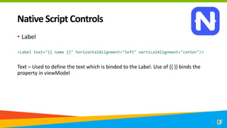 Native Script Controls
• Label
<Label text="{{ name }}" horizontalAlignment="left" verticalAlignment="center"/>
Text – Used to define the text which is binded to the Label. Use of {{ }} binds the
property in viewModel
 
