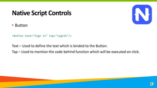 Native Script Controls
• Button
<Button text="Sign in" tap="signIn"/>
Text – Used to define the text which is binded to the Button.
Tap – Used to mention the code behind function which will be executed on click.
 