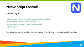Native Script Controls
• Stack Layout
<StackLayout class="layoutBackgroundImageFromFolder">
<Button text="About" tap="loadAbout" />
<Button text="Schedule" tap="loadSchedule"/>
</StackLayout>
Stack Layout can be used to stack the controls vertical or horizontal similar to <div>.
 