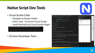 Native Script Dev Tools
• Visual Studio Code
• Navigate to Project Folder.
• Enter code . To launch Visual Studio
• Install NativeScript Visual Studio Plugin
• Chrome Developer Tools
 
