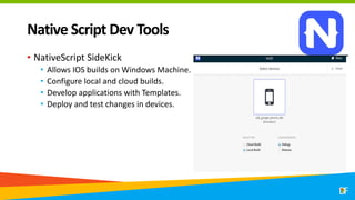 Native Script Dev Tools
• NativeScript SideKick
• Allows IOS builds on Windows Machine.
• Configure local and cloud builds.
• Develop applications with Templates.
• Deploy and test changes in devices.
 