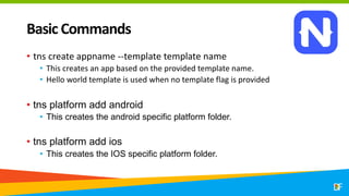 Basic Commands
• tns create appname --template template name
• This creates an app based on the provided template name.
• Hello world template is used when no template flag is provided
• tns platform add android
• This creates the android specific platform folder.
• tns platform add ios
• This creates the IOS specific platform folder.
 