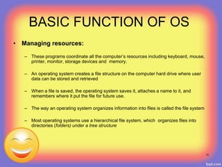 BASIC FUNCTION OF OS
• Managing resources:
– These programs coordinate all the computer’s resources including keyboard, mouse,
printer, monitor, storage devices and memory.
– An operating system creates a file structure on the computer hard drive where user
data can be stored and retrieved
– When a file is saved, the operating system saves it, attaches a name to it, and
remembers where it put the file for future use.
– The way an operating system organizes information into files is called the file system
– Most operating systems use a hierarchical file system, which organizes files into
directories (folders) under a tree structure
10
 