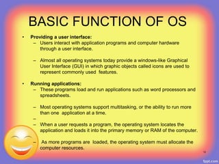 • Providing a user interface:
– Users interact with application programs and computer hardware
through a user interface.
– Almost all operating systems today provide a windows-like Graphical
User Interface (GUI) in which graphic objects called icons are used to
represent commonly used features.
• Running applications:
– These programs load and run applications such as word processors and
spreadsheets.
– Most operating systems support multitasking, or the ability to run more
than one application at a time.
–
– When a user requests a program, the operating system locates the
application and loads it into the primary memory or RAM of the computer.
– As more programs are loaded, the operating system must allocate the
computer resources.
12
BASIC FUNCTION OF OS
 