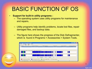 • Support for built-in utility programs :
– The operating system uses utility programs for maintenance
and repairs.
– Utility programs help identify problems, locate lost files, repair
damaged files, and backup data.
– The figure here shows the progress of the Disk Defragmenter,
which is found in Programs > Accessories > System Tools.
13
BASIC FUNCTION OF OS
 