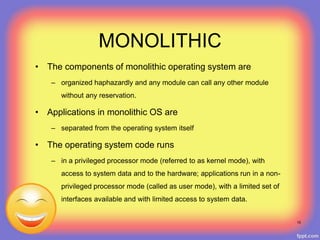 MONOLITHIC
• The components of monolithic operating system are
– organized haphazardly and any module can call any other module
without any reservation.
• Applications in monolithic OS are
– separated from the operating system itself
• The operating system code runs
– in a privileged processor mode (referred to as kernel mode), with
access to system data and to the hardware; applications run in a non-
privileged processor mode (called as user mode), with a limited set of
interfaces available and with limited access to system data.
15
 