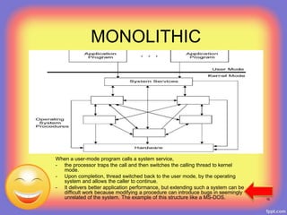 MONOLITHIC
When a user-mode program calls a system service,
- the processor traps the call and then switches the calling thread to kernel
mode.
- Upon completion, thread switched back to the user mode, by the operating
system and allows the caller to continue.
- It delivers better application performance, but extending such a system can be
difficult work because modifying a procedure can introduce bugs in seemingly
unrelated of the system. The example of this structure like a MS-DOS. 16
 