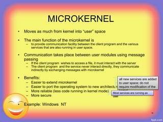 MICROKERNEL
• Moves as much from kernel into “user” space
• The main function of the microkernel is
– to provide communication facility between the client program and the various
services that are also running in user space.
• Communication takes place between user modules using message
passing
– If the client program wishes to access a file, it must interact with the server
– The client program and the service never interact directly, they communicate
indirectly by exchanging messages with microkernel
• Benefits:
– Easier to extend microkernel
– Easier to port the operating system to new architecture
– More reliable (less code running in kernel mode)
– More secure
• Example: Windows NT
19
all new services are added
to user space; do not
require modification of the
kernel
Most services are running as
user
 