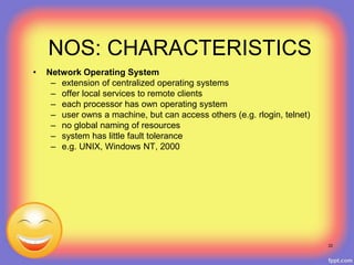22
NOS: CHARACTERISTICS
• Network Operating System
– extension of centralized operating systems
– offer local services to remote clients
– each processor has own operating system
– user owns a machine, but can access others (e.g. rlogin, telnet)
– no global naming of resources
– system has little fault tolerance
– e.g. UNIX, Windows NT, 2000
 
