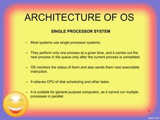 ARCHITECTURE OF OS
SINGLE PROCESSOR SYSTEM
– Most systems use single processor systems.
– They perform only one process at a given time, and it carries out the
next process in the queue only after the current process is completed.
– OS monitors the status of them and also sends them next executable
instruction.
– It relieves CPU of disk scheduling and other tasks.
– It is suitable for general purpose computers, as it cannot run multiple
processes in parallel.
27
 