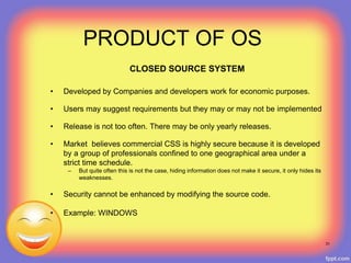 PRODUCT OF OS
CLOSED SOURCE SYSTEM
• Developed by Companies and developers work for economic purposes.
• Users may suggest requirements but they may or may not be implemented
• Release is not too often. There may be only yearly releases.
• Market believes commercial CSS is highly secure because it is developed
by a group of professionals confined to one geographical area under a
strict time schedule.
– But quite often this is not the case, hiding information does not make it secure, it only hides its
weaknesses.
• Security cannot be enhanced by modifying the source code.
• Example: WINDOWS
31
 