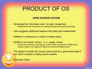 OPEN SOURCE SYSTEM
- Developed By Volunteers work for peer recognition.
- People know that recognition as a good developer have great advantage.
- User suggests additional features that often get implemented.
- Software is released on a daily or weekly basis.
- OSSD is not market driven; it is quality driven.
- Community reaction to bug reports is much faster compared to CSSD which
makes it easier to fix bugs and make the component highly secure
- The ability to modify the source code could be a great advantage if
you want to deploy a highly secure system.
- Example LINUX
32
PRODUCT OF OS
 