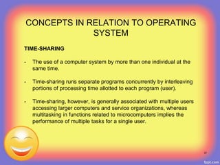 TIME-SHARING
- The use of a computer system by more than one individual at the
same time.
- Time-sharing runs separate programs concurrently by interleaving
portions of processing time allotted to each program (user).
- Time-sharing, however, is generally associated with multiple users
accessing larger computers and service organizations, whereas
multitasking in functions related to microcomputers implies the
performance of multiple tasks for a single user.
37
CONCEPTS IN RELATION TO OPERATING
SYSTEM
 