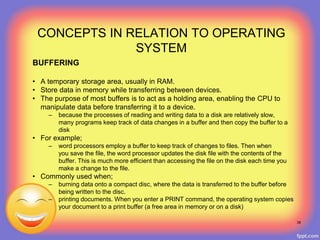 BUFFERING
• A temporary storage area, usually in RAM.
• Store data in memory while transferring between devices.
• The purpose of most buffers is to act as a holding area, enabling the CPU to
manipulate data before transferring it to a device.
– because the processes of reading and writing data to a disk are relatively slow,
many programs keep track of data changes in a buffer and then copy the buffer to a
disk
• For example;
– word processors employ a buffer to keep track of changes to files. Then when
you save the file, the word processor updates the disk file with the contents of the
buffer. This is much more efficient than accessing the file on the disk each time you
make a change to the file.
• Commonly used when;
– burning data onto a compact disc, where the data is transferred to the buffer before
being written to the disc.
– printing documents. When you enter a PRINT command, the operating system copies
your document to a print buffer (a free area in memory or on a disk)
38
CONCEPTS IN RELATION TO OPERATING
SYSTEM
 
