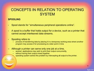 SPOOLING
- Spool stands for “simultaneous peripheral operations online”.
- A spool is a buffer that holds output for a device, such as a printer that
cannot accept interleaved data streams.
- Spooling refers to
– process of transferring data by placing it in a temporary working area where another
program may access it for processing at a later point in time
– Although a printer can serve only one job at a time,
– several applications may wish to print their output concurrently,
– without having their output mixed together.
– operating system solves this problem by intercepting all output to the printer.
39
CONCEPTS IN RELATION TO OPERATING
SYSTEM
 