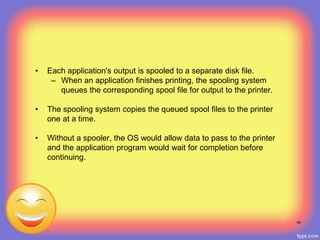 • Each application's output is spooled to a separate disk file.
– When an application finishes printing, the spooling system
queues the corresponding spool file for output to the printer.
• The spooling system copies the queued spool files to the printer
one at a time.
• Without a spooler, the OS would allow data to pass to the printer
and the application program would wait for completion before
continuing.
40
 