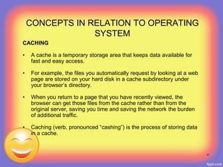 CACHING
• A cache is a temporary storage area that keeps data available for
fast and easy access.
• For example, the files you automatically request by looking at a web
page are stored on your hard disk in a cache subdirectory under
your browser’s directory.
• When you return to a page that you have recently viewed, the
browser can get those files from the cache rather than from the
original server, saving you time and saving the network the burden
of additional traffic.
• Caching (verb, pronounced “cashing”) is the process of storing data
in a cache.
41
CONCEPTS IN RELATION TO OPERATING
SYSTEM
 