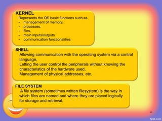 43
KERNEL
Represents the OS basic functions such as
- management of memory,
- processes,
- files,
- main inputs/outputs
- communication functionalities
SHELL
Allowing communication with the operating system via a control
language,
Letting the user control the peripherals without knowing the
characteristics of the hardware used,
Management of physical addresses, etc.
FILE SYSTEM
A file system (sometimes written filesystem) is the way in
which files are named and where they are placed logically
for storage and retrieval.
 