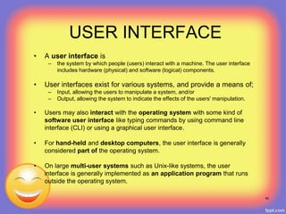 USER INTERFACE
• A user interface is
– the system by which people (users) interact with a machine. The user interface
includes hardware (physical) and software (logical) components.
• User interfaces exist for various systems, and provide a means of;
– Input, allowing the users to manipulate a system, and/or
– Output, allowing the system to indicate the effects of the users' manipulation.
• Users may also interact with the operating system with some kind of
software user interface like typing commands by using command line
interface (CLI) or using a graphical user interface.
• For hand-held and desktop computers, the user interface is generally
considered part of the operating system.
• On large multi-user systems such as Unix-like systems, the user
interface is generally implemented as an application program that runs
outside the operating system.
45
 