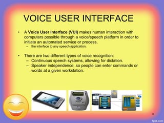 VOICE USER INTERFACE
• A Voice User Interface (VUI) makes human interaction with
computers possible through a voice/speech platform in order to
initiate an automated service or process.
– the interface to any speech application.
• There are two different types of voice recognition:
– Continuous speech systems, allowing for dictation.
– Speaker independence, so people can enter commands or
words at a given workstation.
48
 