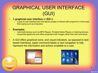 GRAPHICAL USER INTERFACE
(GUI)
• A graphical user interface or GUI is
– a type of user interface item that allows people to interact with programs in more ways
than typing such as computers
• Examples:
– hand-held devices such as MP3 Players, Portable Media Players or Gaming devices;
household appliances and office equipment with images rather than text commands.
• A GUI offers graphical icons, and visual indicators, as opposed to text-
based interfaces, typed command labels or text navigation to fully
represent the information and actions available to a user.
49
 