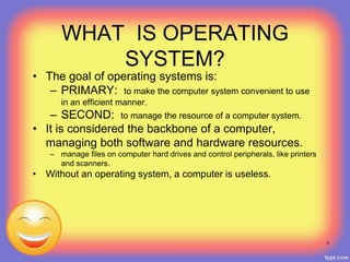WHAT IS OPERATING
SYSTEM?
• The goal of operating systems is:
– PRIMARY: to make the computer system convenient to use
in an efficient manner.
– SECOND: to manage the resource of a computer system.
• It is considered the backbone of a computer,
managing both software and hardware resources.
– manage files on computer hard drives and control peripherals, like printers
and scanners.
• Without an operating system, a computer is useless.
5
 