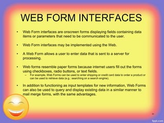 WEB FORM INTERFACES
• Web Form interfaces are onscreen forms displaying fields containing data
items or parameters that need to be communicated to the user.
• Web Form interfaces may be implemented using the Web.
• A Web Form allows a user to enter data that is sent to a server for
processing.
• Web forms resemble paper forms because internet users fill out the forms
using checkboxes, radio buttons, or text fields.
– For example, Web Forms can be used to enter shipping or credit card data to order a product or
can be used to retrieve data (e.g.: searching on a search engine).
• In addition to functioning as input templates for new information, Web Forms
can also be used to query and display existing data in a similar manner to
mail merge forms, with the same advantages.
51
 