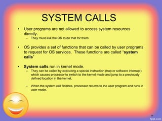 SYSTEM CALLS
• User programs are not allowed to access system resources
directly.
– They must ask the OS to do that for them.
• OS provides a set of functions that can be called by user programs
to request for OS services. These functions are called “system
calls”
• System calls run in kernel mode.
– They can be called by executing a special instruction (trap or software interrupt)
which causes processor to switch to the kernel mode and jump to a previously
defined location in the kernel.
– When the system call finishes, processor returns to the user program and runs in
user mode.
55
 