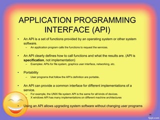 APPLICATION PROGRAMMING
INTERFACE (API)
• An API is a set of functions provided by an operating system or other system
software.
– An application program calls the functions to request the services.
• An API clearly defines how to call functions and what the results are. (API is
specification, not implementation)
– Examples: APIs for file system, graphics user interface, networking, etc.
• Portability
– User programs that follow the API’s definition are portable.
• An API can provide a common interface for different implementations of a
service.
– For example, the UNIX file system API is the same for all kinds of devices.
– X windows API has many implementations on different machine architectures
• Using an API allows upgrading system software without changing user programs
56
 