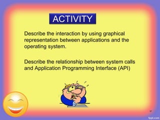 ACTIVITY
Describe the interaction by using graphical
representation between applications and the
operating system.
Describe the relationship between system calls
and Application Programming Interface (API)
57
 
