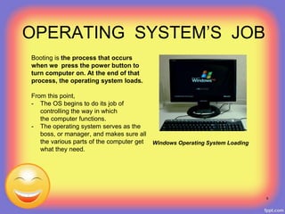 OPERATING SYSTEM’S JOB
Booting is the process that occurs
when we press the power button to
turn computer on. At the end of that
process, the operating system loads.
From this point,
- The OS begins to do its job of
controlling the way in which
the computer functions.
- The operating system serves as the
boss, or manager, and makes sure all
the various parts of the computer get
what they need.
Windows Operating System Loading
6
 