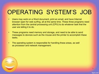 OPERATING SYSTEM’S JOB
• Users may work on a Word document, print an email, and have Internet
browser open for web surfing, all at the same time. These three programs need
attention from the central processing unit (CPU) to do whatever task that the
user are telling it to do.
• These programs need memory and storage, and need to be able to send
messages to devices such as the mouse and the printer to accomplish these
tasks.
• The operating system is responsible for handling these areas, as well
as processor and network management.
7
 