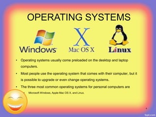 • Operating systems usually come preloaded on the desktop and laptop
computers.
• Most people use the operating system that comes with their computer, but it
is possible to upgrade or even change operating systems.
• The three most common operating systems for personal computers are
• Microsoft Windows, Apple Mac OS X, and Linux.
OPERATING SYSTEMS
8
 