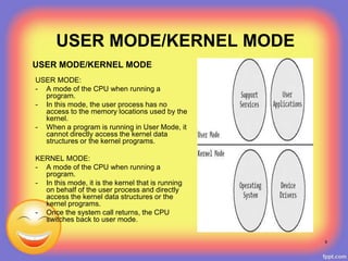 USER MODE/KERNEL MODE
USER MODE:
- A mode of the CPU when running a
program.
- In this mode, the user process has no
access to the memory locations used by the
kernel.
- When a program is running in User Mode, it
cannot directly access the kernel data
structures or the kernel programs.
KERNEL MODE:
- A mode of the CPU when running a
program.
- In this mode, it is the kernel that is running
on behalf of the user process and directly
access the kernel data structures or the
kernel programs.
- Once the system call returns, the CPU
switches back to user mode.
USER MODE/KERNEL MODE
9
 