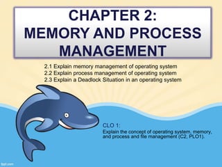 CHAPTER 2:
MEMORY AND PROCESS
MANAGEMENT
2.1 Explain memory management of operating system
2.2 Explain process management of operating system
2.3 Explain a Deadlock Situation in an operating system
CLO 1:
Explain the concept of operating system, memory,
and process and file management (C2, PLO1).
 