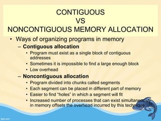 CONTIGUOUS
VS
NONCONTIGUOUS MEMORY ALLOCATION
• Ways of organizing programs in memory
– Contiguous allocation
• Program must exist as a single block of contiguous
addresses
• Sometimes it is impossible to find a large enough block
• Low overhead
– Noncontiguous allocation
• Program divided into chunks called segments
• Each segment can be placed in different part of memory
• Easier to find “holes” in which a segment will fit
• Increased number of processes that can exist simultaneously
in memory offsets the overhead incurred by this technique 10
 