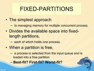 FIXED-PARTITIONS
• The simplest approach
– to managing memory for multiple concurrent process.
• Divides the available space into fixed-
length partitions,
– each of which holds one process.
• When a partition is free,
– a process is selected from the input queue and is
loaded into a free partition
– Best-fit? First-fit? Worst-fit? 12
 