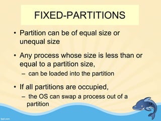 FIXED-PARTITIONS
• Partition can be of equal size or
unequal size
• Any process whose size is less than or
equal to a partition size,
– can be loaded into the partition
• If all partitions are occupied,
– the OS can swap a process out of a
partition 14
 