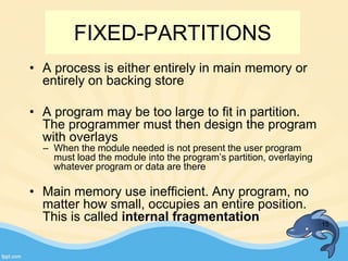 • A process is either entirely in main memory or
entirely on backing store
• A program may be too large to fit in partition.
The programmer must then design the program
with overlays
– When the module needed is not present the user program
must load the module into the program’s partition, overlaying
whatever program or data are there
• Main memory use inefficient. Any program, no
matter how small, occupies an entire position.
This is called internal fragmentation 15
FIXED-PARTITIONS
 