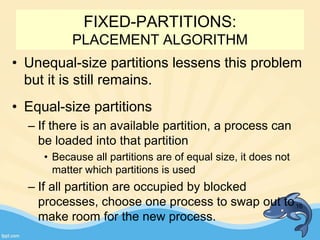• Unequal-size partitions lessens this problem
but it is still remains.
• Equal-size partitions
– If there is an available partition, a process can
be loaded into that partition
• Because all partitions are of equal size, it does not
matter which partitions is used
– If all partition are occupied by blocked
processes, choose one process to swap out to
make room for the new process.
16
FIXED-PARTITIONS:
PLACEMENT ALGORITHM
 