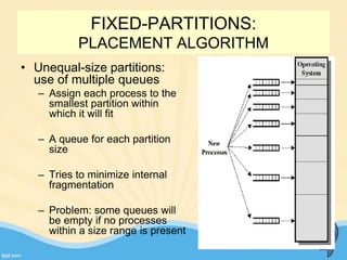 FIXED-PARTITIONS:
PLACEMENT ALGORITHM
17
• Unequal-size partitions:
use of multiple queues
– Assign each process to the
smallest partition within
which it will fit
– A queue for each partition
size
– Tries to minimize internal
fragmentation
– Problem: some queues will
be empty if no processes
within a size range is present
 