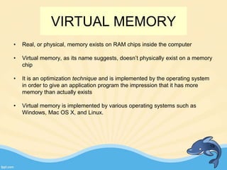VIRTUAL MEMORY
• Real, or physical, memory exists on RAM chips inside the computer
• Virtual memory, as its name suggests, doesn’t physically exist on a memory
chip
• It is an optimization technique and is implemented by the operating system
in order to give an application program the impression that it has more
memory than actually exists
• Virtual memory is implemented by various operating systems such as
Windows, Mac OS X, and Linux.
19
 