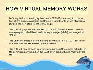 HOW VIRTUAL MEMORY WORKS
• Let’s say that an operating system needs 120 MB of memory in order to
hold all the running programs, but there’s currently only 50 MB of available
physical memory stored on the RAM chips
• The operating system will then set up 120 MB of virtual memory, and will
use a program called the virtual memory manager (VMM) to manage that
120 MB
• The VMM will create a file on the hard disk that is 70 MB (120 – 50) in size
to account for the extra memory that’s needed
• The O.S. will now proceed to address memory as if there were actually 120
MB of real memory stored on the RAM, even though there’s really only 50
MB
20
 