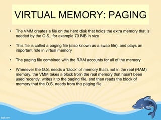 VIRTUAL MEMORY: PAGING
• The VMM creates a file on the hard disk that holds the extra memory that is
needed by the O.S., for example 70 MB in size
• This file is called a paging file (also known as a swap file), and plays an
important role in virtual memory
• The paging file combined with the RAM accounts for all of the memory.
• Whenever the O.S. needs a ‘block’ of memory that’s not in the real (RAM)
memory, the VMM takes a block from the real memory that hasn’t been
used recently, writes it to the paging file, and then reads the block of
memory that the O.S. needs from the paging file.
22
 