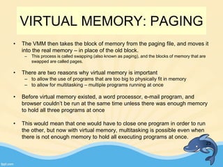 • The VMM then takes the block of memory from the paging file, and moves it
into the real memory – in place of the old block.
– This process is called swapping (also known as paging), and the blocks of memory that are
swapped are called pages.
• There are two reasons why virtual memory is important
– to allow the use of programs that are too big to physically fit in memory
– to allow for multitasking – multiple programs running at once
• Before virtual memory existed, a word processor, e-mail program, and
browser couldn’t be run at the same time unless there was enough memory
to hold all three programs at once
• This would mean that one would have to close one program in order to run
the other, but now with virtual memory, multitasking is possible even when
there is not enough memory to hold all executing programs at once.
23
VIRTUAL MEMORY: PAGING
 